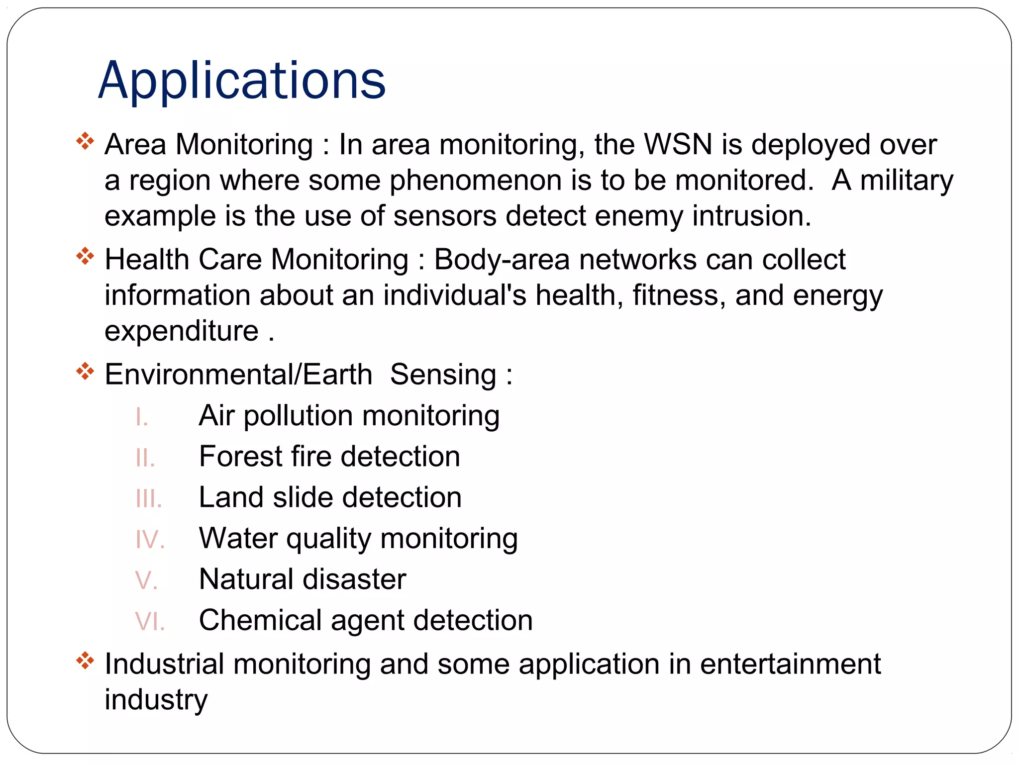 Applications
 Area Monitoring : In area monitoring, the WSN is deployed over
a region where some phenomenon is to be monitored. A military
example is the use of sensors detect enemy intrusion.
 Health Care Monitoring : Body-area networks can collect
information about an individual's health, fitness, and energy
expenditure .
 Environmental/Earth Sensing :
I. Air pollution monitoring
II. Forest fire detection
III. Land slide detection
IV. Water quality monitoring
V. Natural disaster
VI. Chemical agent detection
 Industrial monitoring and some application in entertainment
industry
 