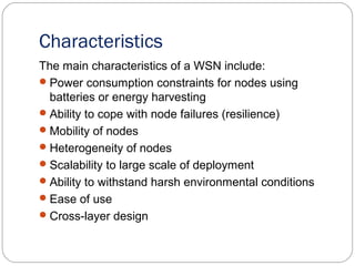 Characteristics
The main characteristics of a WSN include:
Power consumption constraints for nodes using
batteries or energy harvesting
Ability to cope with node failures (resilience)
Mobility of nodes
Heterogeneity of nodes
Scalability to large scale of deployment
Ability to withstand harsh environmental conditions
Ease of use
Cross-layer design
 