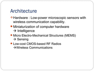 Architecture
Hardware : Low-power microscopic sensors with
wireless communication capability.
Miniaturization of computer hardware
 Intelligence
Micro Electro-Mechanical Structures (MEMS)
 Sensing
Low-cost CMOS-based RF Radios
Wireless Communications
 