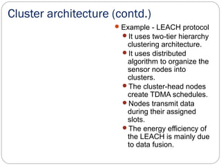 Cluster architecture (contd.)
Example - LEACH protocol
It uses two-tier hierarchy
clustering architecture.
It uses distributed
algorithm to organize the
sensor nodes into
clusters.
The cluster-head nodes
create TDMA schedules.
Nodes transmit data
during their assigned
slots.
The energy efficiency of
the LEACH is mainly due
to data fusion.
 