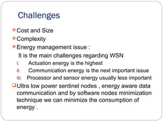 Challenges
Cost and Size
Complexity
Energy management issue :
It is the main challenges regarding WSN
I. Actuation energy is the highest
II. Communication energy is the next important issue
III. Processor and sensor energy usually less important
Ultra low power sentinel nodes , energy aware data
communication and by software nodes minimization
technique we can minimize the consumption of
energy .
 