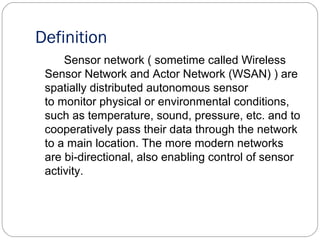 Definition
Sensor network ( sometime called Wireless
Sensor Network and Actor Network (WSAN) ) are
spatially distributed autonomous sensor
to monitor physical or environmental conditions,
such as temperature, sound, pressure, etc. and to
cooperatively pass their data through the network
to a main location. The more modern networks
are bi-directional, also enabling control of sensor
activity.
 