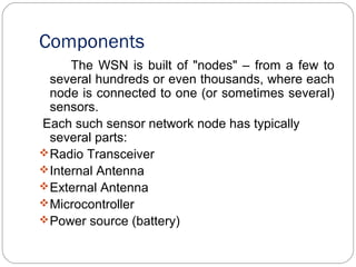 Components
The WSN is built of "nodes" – from a few to
several hundreds or even thousands, where each
node is connected to one (or sometimes several)
sensors.
Each such sensor network node has typically
several parts:
Radio Transceiver
Internal Antenna
External Antenna
Microcontroller
Power source (battery)
 
