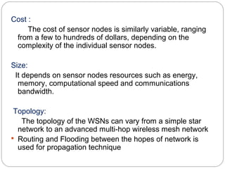 Cost :
The cost of sensor nodes is similarly variable, ranging
from a few to hundreds of dollars, depending on the
complexity of the individual sensor nodes.
Size:
It depends on sensor nodes resources such as energy,
memory, computational speed and communications
bandwidth.
Topology:
The topology of the WSNs can vary from a simple star
network to an advanced multi-hop wireless mesh network
 Routing and Flooding between the hopes of network is
used for propagation technique
 