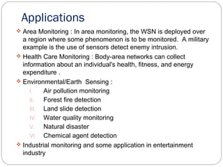 Applications
 Area Monitoring : In area monitoring, the WSN is deployed over
a region where some phenomenon is to be monitored. A military
example is the use of sensors detect enemy intrusion.
 Health Care Monitoring : Body-area networks can collect
information about an individual's health, fitness, and energy
expenditure .
 Environmental/Earth Sensing :
I. Air pollution monitoring
II. Forest fire detection
III. Land slide detection
IV. Water quality monitoring
V. Natural disaster
VI. Chemical agent detection
 Industrial monitoring and some application in entertainment
industry
 