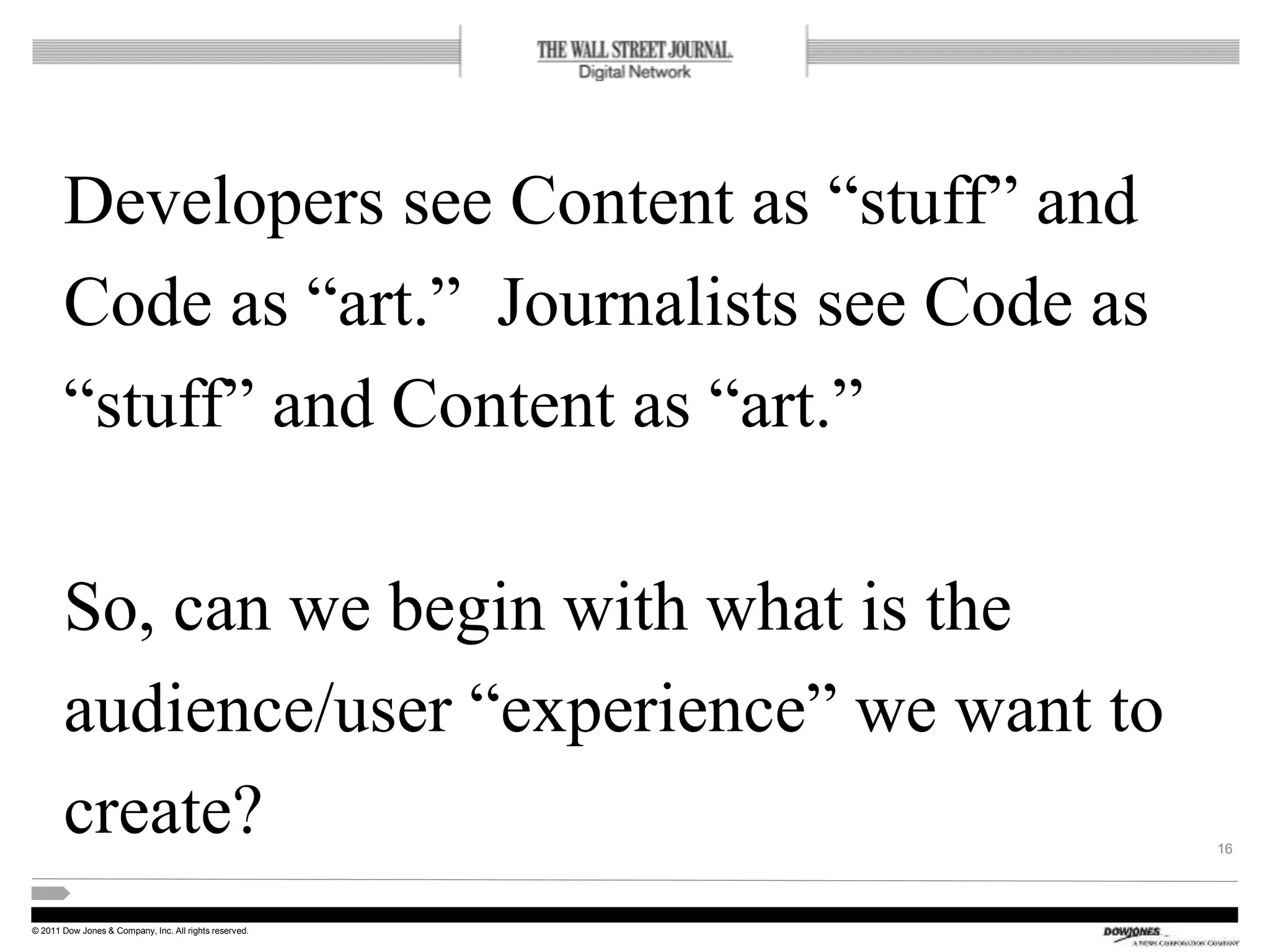 © 2011 Dow Jones & Company, Inc. All rights reserved.
Developers see Content as “stuff” and
Code as “art.” Journalists see Code as
“stuff” and Content as “art.”
So, can we begin with what is the
audience/user “experience” we want to
create? 16
 