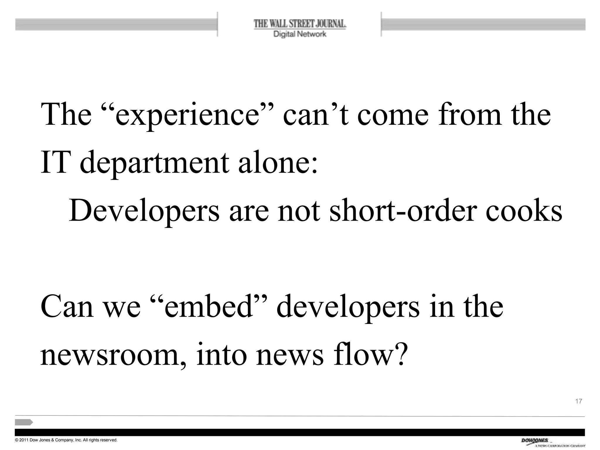 © 2011 Dow Jones & Company, Inc. All rights reserved.
The “experience” can’t come from the
IT department alone:
Developers are not short-order cooks
Can we “embed” developers in the
newsroom, into news flow?
17
 