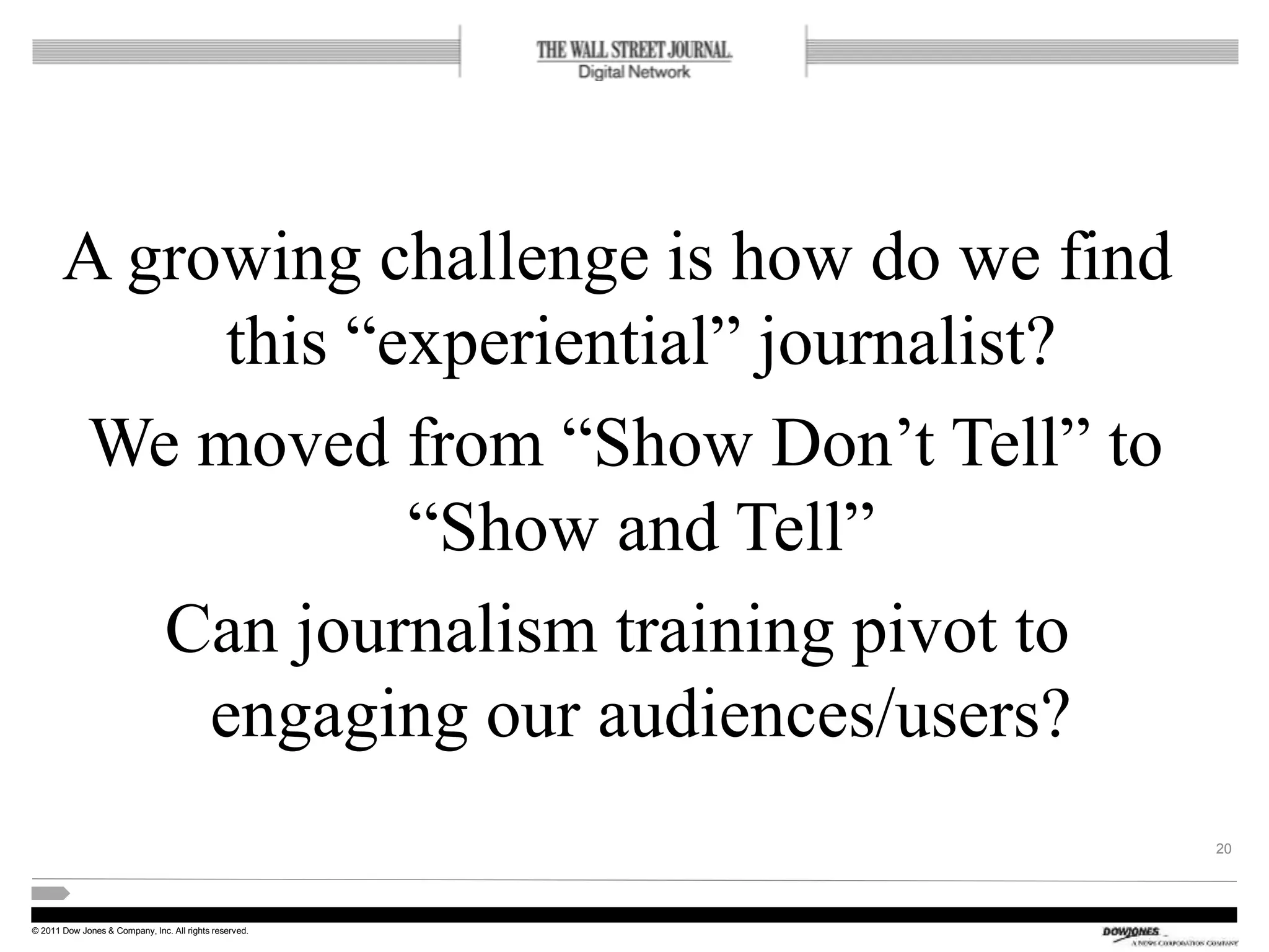 © 2011 Dow Jones & Company, Inc. All rights reserved.
A growing challenge is how do we find
this “experiential” journalist?
We moved from “Show Don’t Tell” to
“Show and Tell”
Can journalism training pivot to
engaging our audiences/users?
20
 