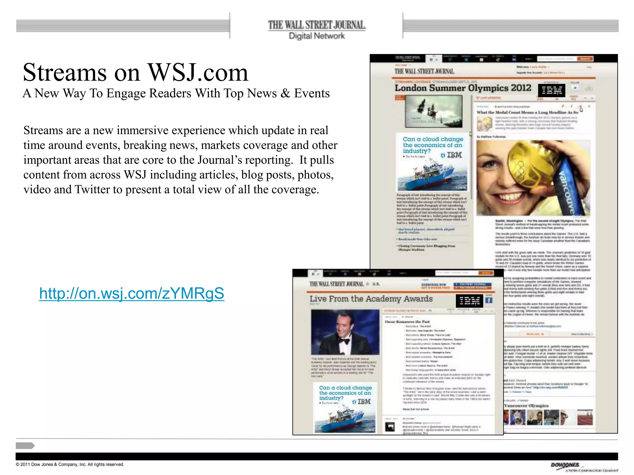 © 2011 Dow Jones & Company, Inc. All rights reserved.
Streams on WSJ.com
A New Way To Engage Readers With Top News & Events
21
Streams are a new immersive experience which update in real
time around events, breaking news, markets coverage and other
important areas that are core to the Journal’s reporting. It pulls
content from across WSJ including articles, blog posts, photos,
video and Twitter to present a total view of all the coverage.
http://on.wsj.com/zYMRgS
 