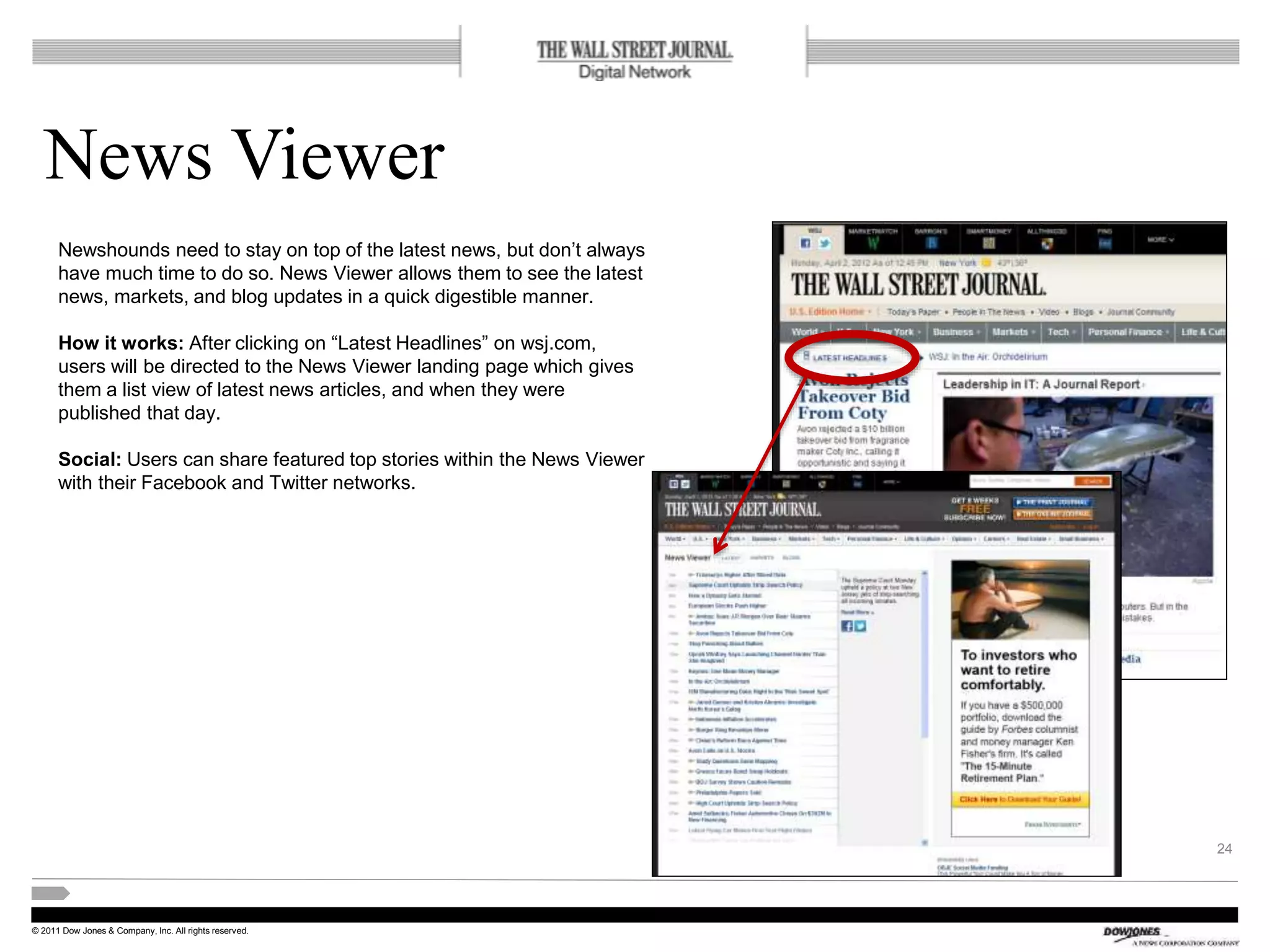 © 2011 Dow Jones & Company, Inc. All rights reserved.
News Viewer
24
Newshounds need to stay on top of the latest news, but don’t always
have much time to do so. News Viewer allows them to see the latest
news, markets, and blog updates in a quick digestible manner.
How it works: After clicking on “Latest Headlines” on wsj.com,
users will be directed to the News Viewer landing page which gives
them a list view of latest news articles, and when they were
published that day.
Social: Users can share featured top stories within the News Viewer
with their Facebook and Twitter networks.
 