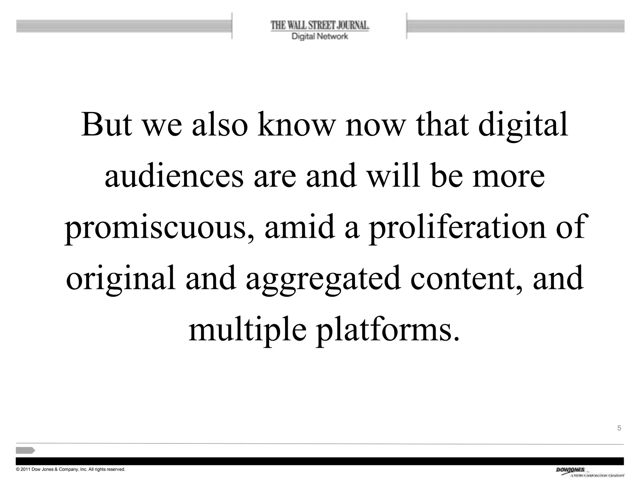 © 2011 Dow Jones & Company, Inc. All rights reserved.
But we also know now that digital
audiences are and will be more
promiscuous, amid a proliferation of
original and aggregated content, and
multiple platforms.
5
 