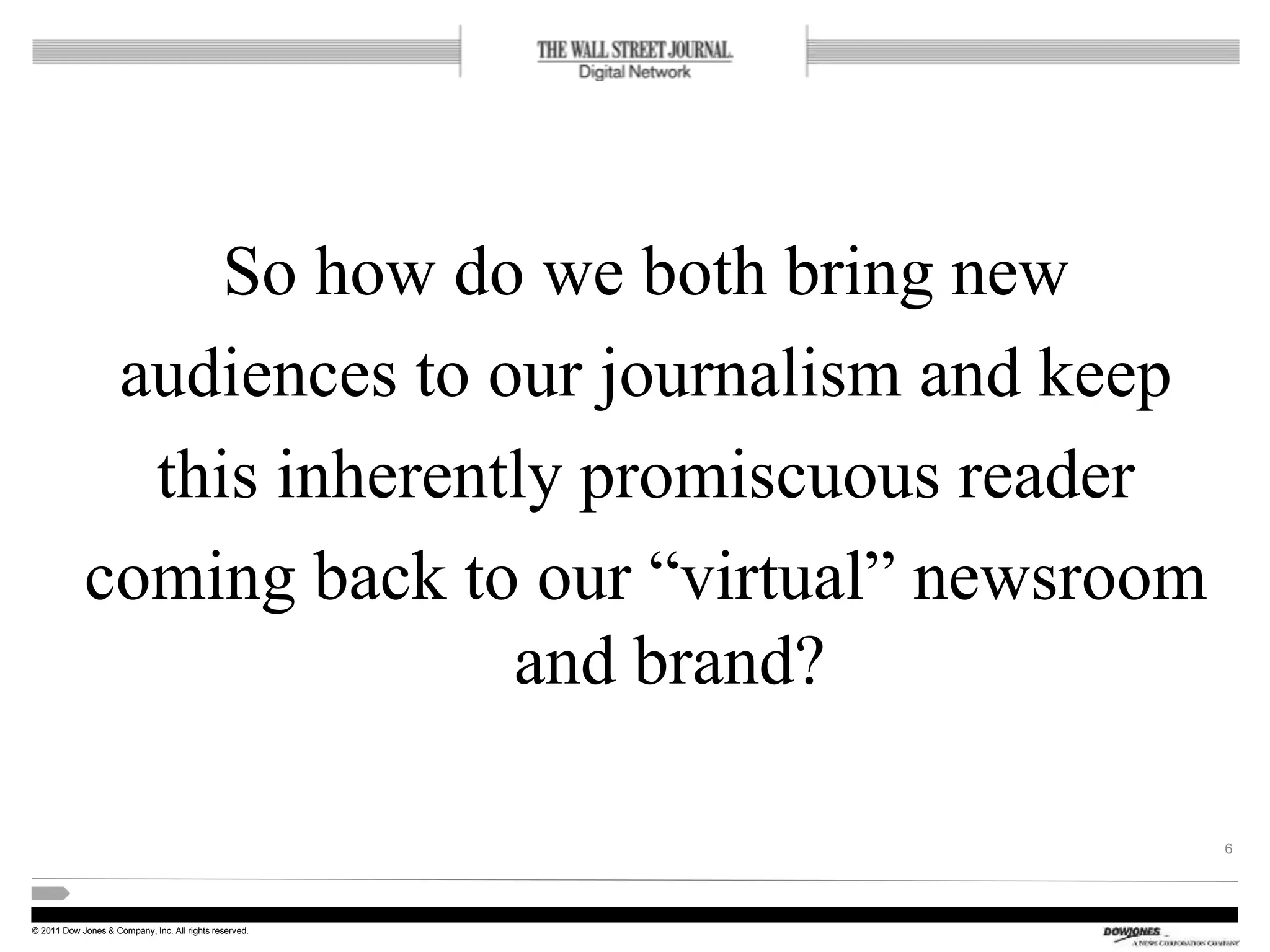 © 2011 Dow Jones & Company, Inc. All rights reserved.
So how do we both bring new
audiences to our journalism and keep
this inherently promiscuous reader
coming back to our “virtual” newsroom
and brand?
6
 