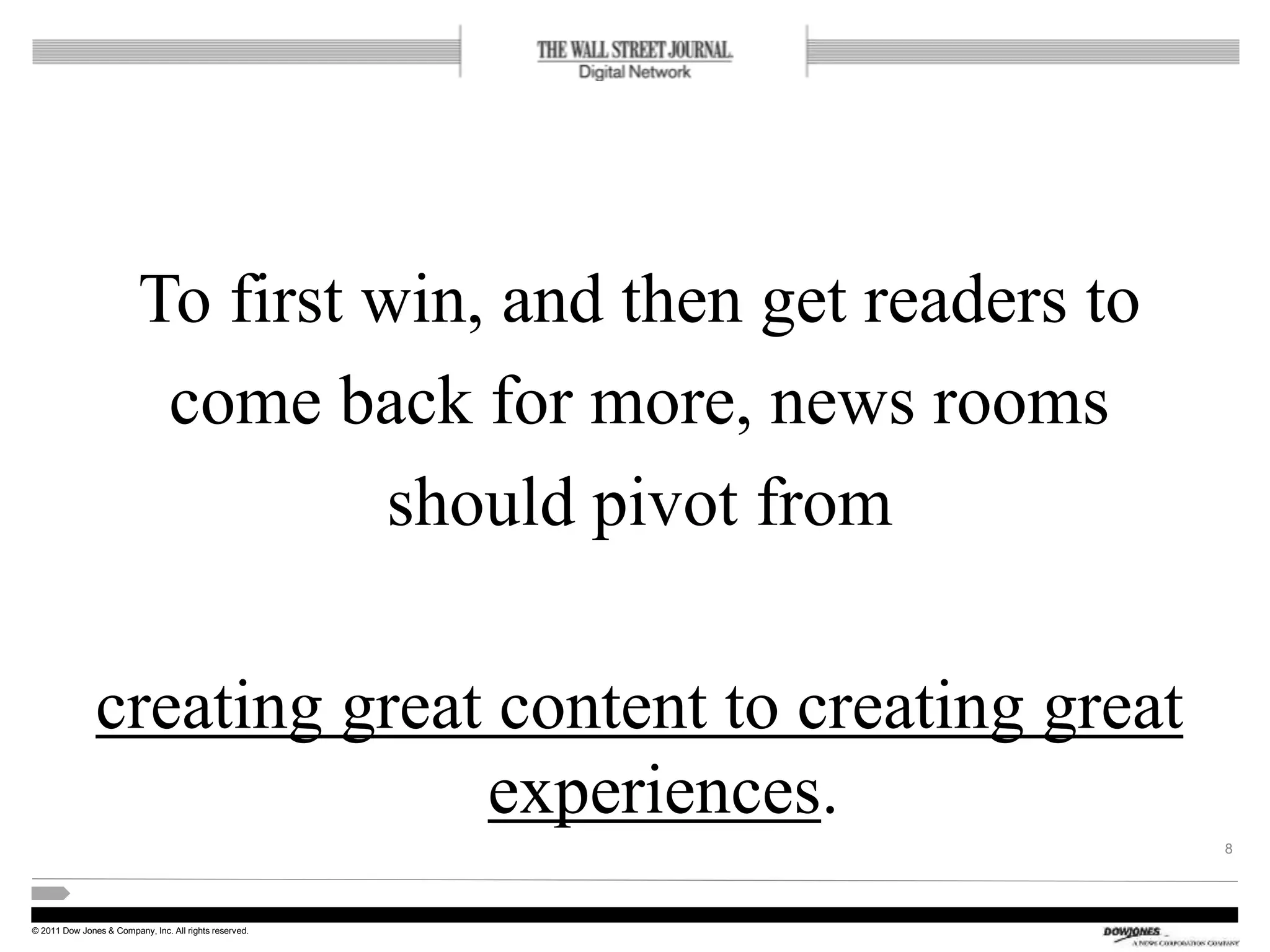 © 2011 Dow Jones & Company, Inc. All rights reserved.
To first win, and then get readers to
come back for more, news rooms
should pivot from
creating great content to creating great
experiences.
8
 