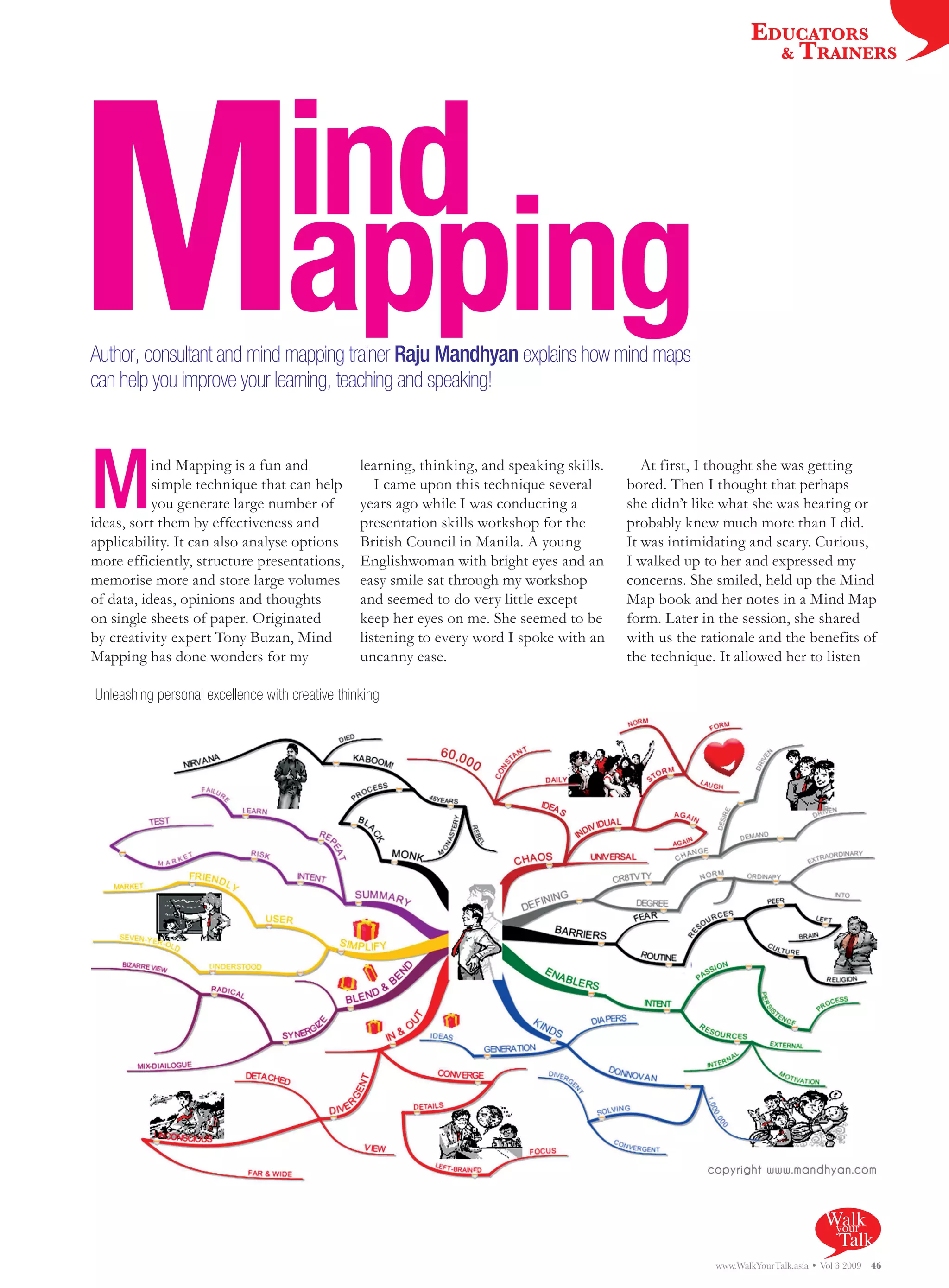 EDUCATORS




M
                                                                                                                    & TRAINERS




                                   ind
                                   apping
Author, consultant and mind mapping trainer Raju Mandhyan explains how mind maps
can help you improve your learning, teaching and speaking!




M          ind Mapping is a fun and
           simple technique that can help
           you generate large number of
ideas, sort them by effectiveness and
applicability. It can also analyse options
                                                 learning, thinking, and speaking skills.
                                                    I came upon this technique several
                                                 years ago while I was conducting a
                                                 presentation skills workshop for the
                                                 British Council in Manila. A young
                                                                                               At first, I thought she was getting
                                                                                            bored. Then I thought that perhaps
                                                                                            she didn’t like what she was hearing or
                                                                                            probably knew much more than I did.
                                                                                            It was intimidating and scary. Curious,
more efficiently, structure presentations,       Englishwoman with bright eyes and an       I walked up to her and expressed my
memorise more and store large volumes            easy smile sat through my workshop         concerns. She smiled, held up the Mind
of data, ideas, opinions and thoughts            and seemed to do very little except        Map book and her notes in a Mind Map
on single sheets of paper. Originated            keep her eyes on me. She seemed to be      form. Later in the session, she shared
by creativity expert Tony Buzan, Mind            listening to every word I spoke with an    with us the rationale and the benefits of
Mapping has done wonders for my                  uncanny ease.                              the technique. It allowed her to listen

Unleashing personal excellence with creative thinking




                                                                                                                                   Walk
                                                                                                                                    your
                                                                                                                                     Talk
                                                                                                          www.WalkYourTalk.asia • Vol 3 2009   46
 