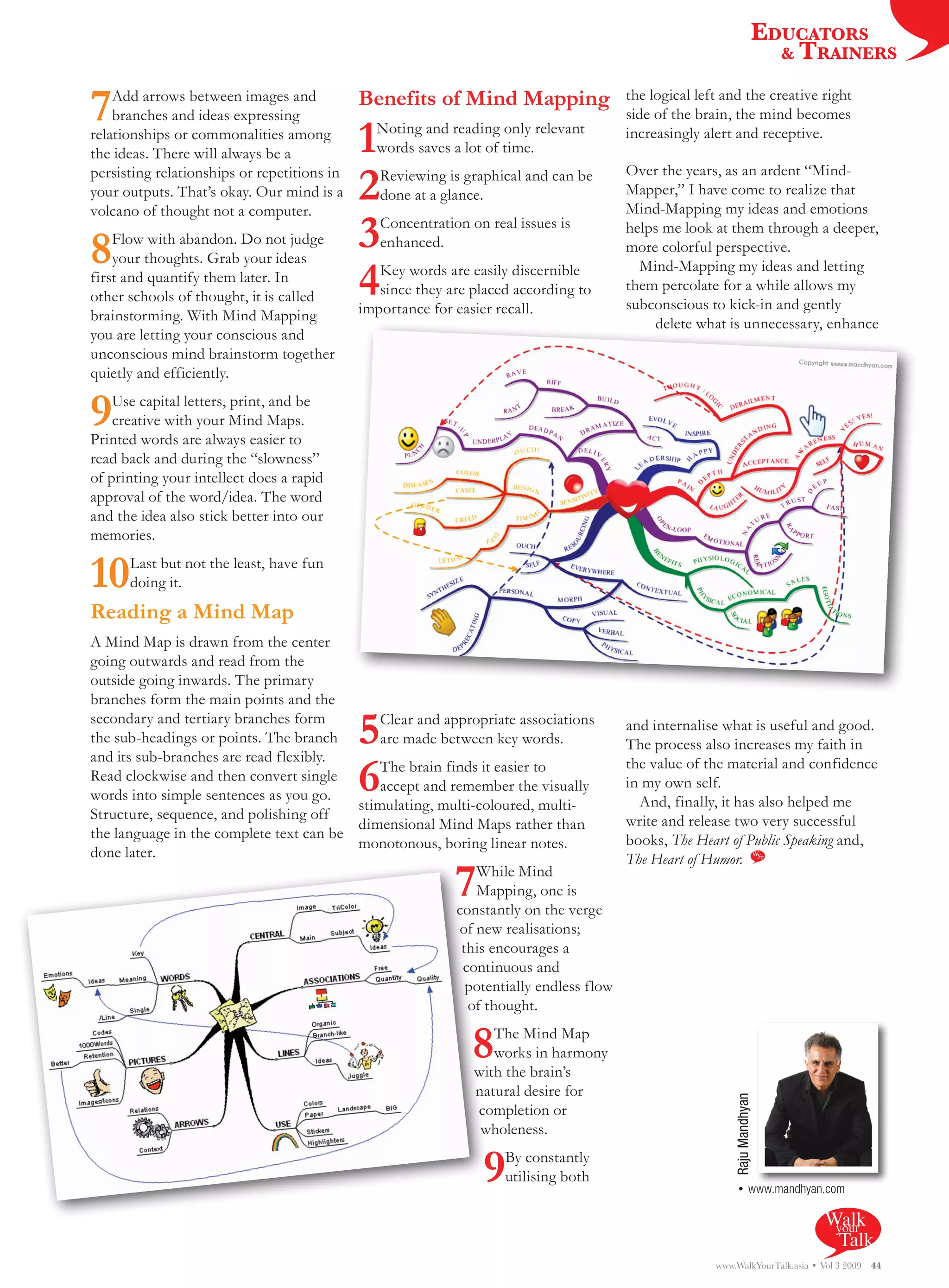 EDUCATORS
                                                                                                                       & TRAINERS


7   Add arrows between images and
    branches and ideas expressing
                                             Benefits of Mind Mapping                 the logical left and the creative right
                                                                                      side of the brain, the mind becomes
relationships or commonalities among
the ideas. There will always be a            1 Noting and reading only relevant
                                               words saves a lot of time.
                                                                                      increasingly alert and receptive.


                                             2
persisting relationships or repetitions in      Reviewing is graphical and can be     Over the years, as an ardent “Mind-
your outputs. That’s okay. Our mind is a        done at a glance.                     Mapper,” I have come to realize that
volcano of thought not a computer.                                                    Mind-Mapping my ideas and emotions


8   Flow with abandon. Do not judge
    your thoughts. Grab your ideas
                                             3  Concentration on real issues is
                                                enhanced.
                                                                                      helps me look at them through a deeper,
                                                                                      more colorful perspective.

                                             4  Key words are easily discernible        Mind-Mapping my ideas and letting
first and quantify them later. In                                                     them percolate for a while allows my
other schools of thought, it is called          since they are placed according to
                                             importance for easier recall.            subconscious to kick-in and gently
brainstorming. With Mind Mapping                                                          delete what is unnecessary, enhance
you are letting your conscious and
unconscious mind brainstorm together
quietly and efficiently.

9   Use capital letters, print, and be
    creative with your Mind Maps.
Printed words are always easier to
read back and during the “slowness”
of printing your intellect does a rapid
approval of the word/idea. The word
and the idea also stick better into our
memories.

10    Last but not the least, have fun
      doing it.
Reading a Mind Map
A Mind Map is drawn from the center
going outwards and read from the
outside going inwards. The primary
branches form the main points and the
secondary and tertiary branches form
the sub-headings or points. The branch
and its sub-branches are read flexibly.
                                             5
                                             Clear and appropriate associations
                                             are made between key words.
                                                                                      and internalise what is useful and good.
                                                                                      The process also increases my faith in
Read clockwise and then convert single
words into simple sentences as you go.
                                             6
                                             The brain finds it easier to
                                             accept and remember the visually
                                         stimulating, multi-coloured, multi-
                                                                                      the value of the material and confidence
                                                                                      in my own self.
                                                                                        And, finally, it has also helped me
Structure, sequence, and polishing off                                                write and release two very successful
                                         dimensional Mind Maps rather than
the language in the complete text can be                                              books, The Heart of Public Speaking and,
                                         monotonous, boring linear notes.
done later.                                                                           The Heart of Humor.
                                                            7While Mind
                                                             Mapping, one is
                                                         constantly on the verge
                                                          of new realisations;
                                                          this encourages a
                                                          continuous and
                                                           potentially endless flow
                                                           of thought.

                                                               8  The Mind Map
                                                                  works in harmony
                                                               with the brain’s
                                                               natural desire for
                                                                                                         Raju Mandhyan




                                                               completion or
                                                                wholeness.

                                                                9   By constantly
                                                                    utilising both
                                                                                                          • www.mandhyan.com

                                                                                                                              Walk
                                                                                                                               your
                                                                                                                                Talk
                                                                                                     www.WalkYourTalk.asia • Vol 3 2009   44
 