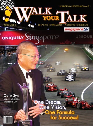 W
                           ALK
                                                LeadeRs & pROFessIOnaLs




2009 VOL 3
                                   YOUR
                                             TALK
                                Ideas tO ImpLement • aCtIOns tO eXeCUte




Colin Syn
Deputy Chairman
Singapore GP
                               One Dream,
Singapore - SGD 10.00           One Vision,
                                   One Formula
Australia - AUD 9.00
China - CNY 50.00
Hong Kong - HKD 55.00
Malaysia - MYR 25.00
New Zealand - NZD 11.00
UAE - AED 25.00
Vietnam - VND 125,000




                                     for Success!
United States - USD 7.00
 