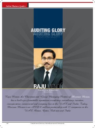 Comprehensive Directory of Indian Businessmen & Professionals435
Indian Business Leaders
AUDITING GLORY
AUDITING GLORY
AUDITING GLORY
AUDITING GLORY
Raju Menon, the Chairman and Group Managing Partner of Morison Menon,
has a built up a formidable reputation in auditing, consultancy, taxation,
incorporation, commercial and company law in the UAE and India. Today,
Morison Menon is an AED50 million partnership with 15 companies in the
UAE, Oman, Qatar, Bahrain and India
RAJU MENONChairman & Group Managing Partner
Morison Menon
 