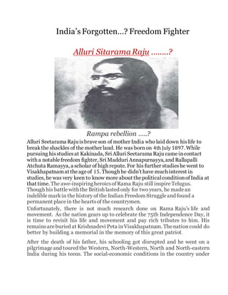 India’s Forgotten…? Freedom Fighter
Alluri Sitarama Raju ……..?
Rampa rebellion …..?
Alluri Seetarama Raju isbraveson of mother India who laid down hislife to
break the shackles of the mother land. He was bornon 4th July 1897. While
pursuing hisstudiesat Kakinada, Sri Alluri Seetarama Raju cameincontact
with a notablefreedom fighter, Sri Madduri Annapurnayya, and Rallapalli
Atchuta Ramayya, a scholar of high repute. For his further studieshe went to
Visakhapatnamat theageof 15. Though he didn’t have much interest in
studies, he was very keen to know more about thepoliticalconditionofIndia at
that time. The awe-inspiringheroicsofRama Raju still inspire Telugus.
Though his battlewith the British lasted only for two years, he madean
indeliblemarkin the history of the Indian Freedom Struggleand found a
permanent placein the heartsof the countrymen.
Unfortunately, there is not much research done on Rama Raju’s life and
movement. As the nation gears up to celebrate the 75th Independence Day, it
is time to revisit his life and movement and pay rich tributes to him. His
remainsareburied at Krishnadevi Peta inVisakhapatnam. Thenationcould do
better by building a memorial in the memory of this great patriot.
After the death of his father, his schooling got disrupted and he went on a
pilgrimageand toured the Western, North-Western, North and North-eastern
India during his teens. The social-economic conditions in the country under
 