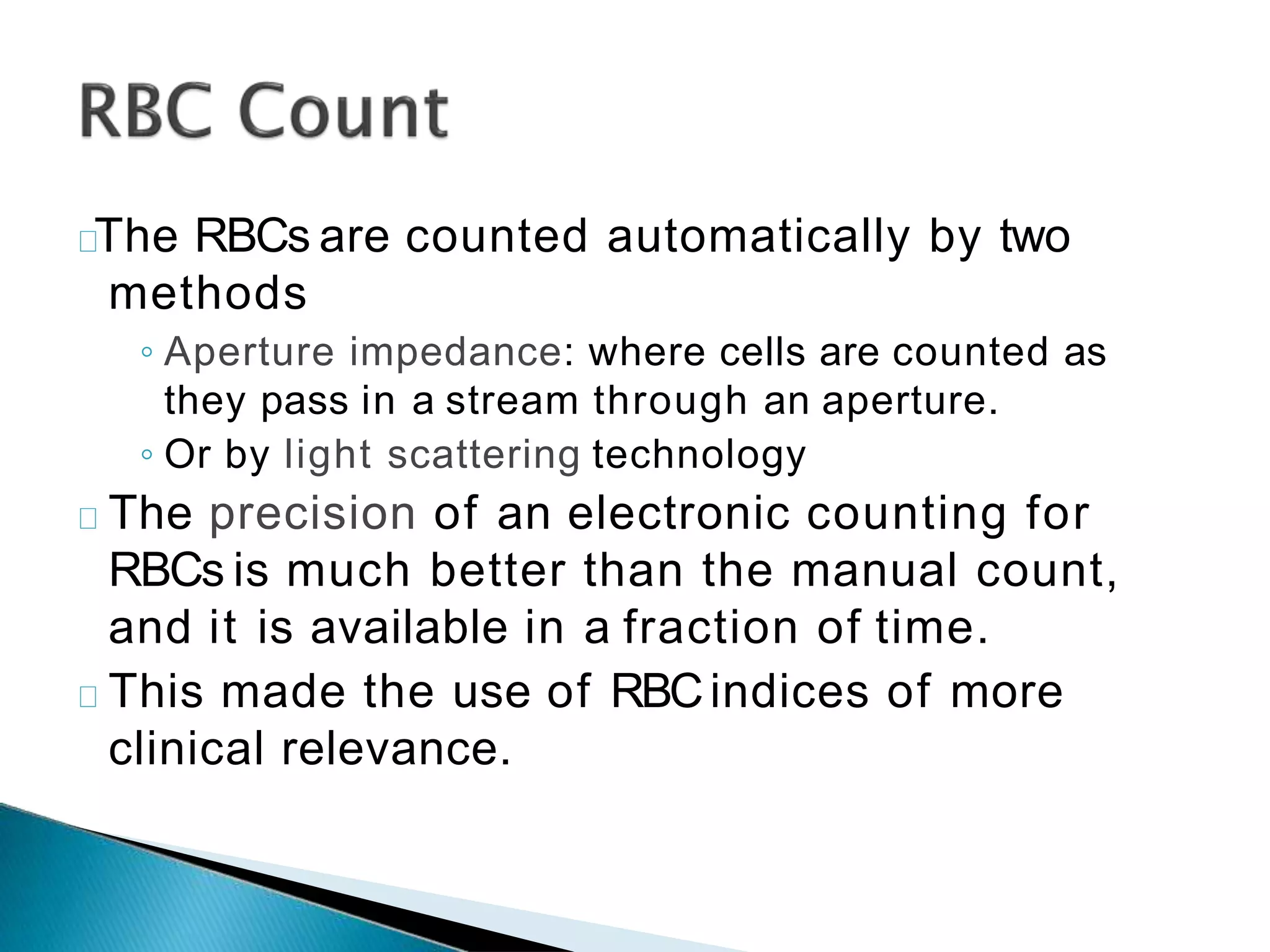 The RBCs are counted automatically by two
methods
◦ Aperture impedance: where cells are counted as
they pass in a stream through an aperture.
◦ Or by light scattering technology
The precision of an electronic counting for
RBCs is much better than the manual count,
and it is available in a fraction of time.
This made the use of RBCindices of more
clinical relevance.
 