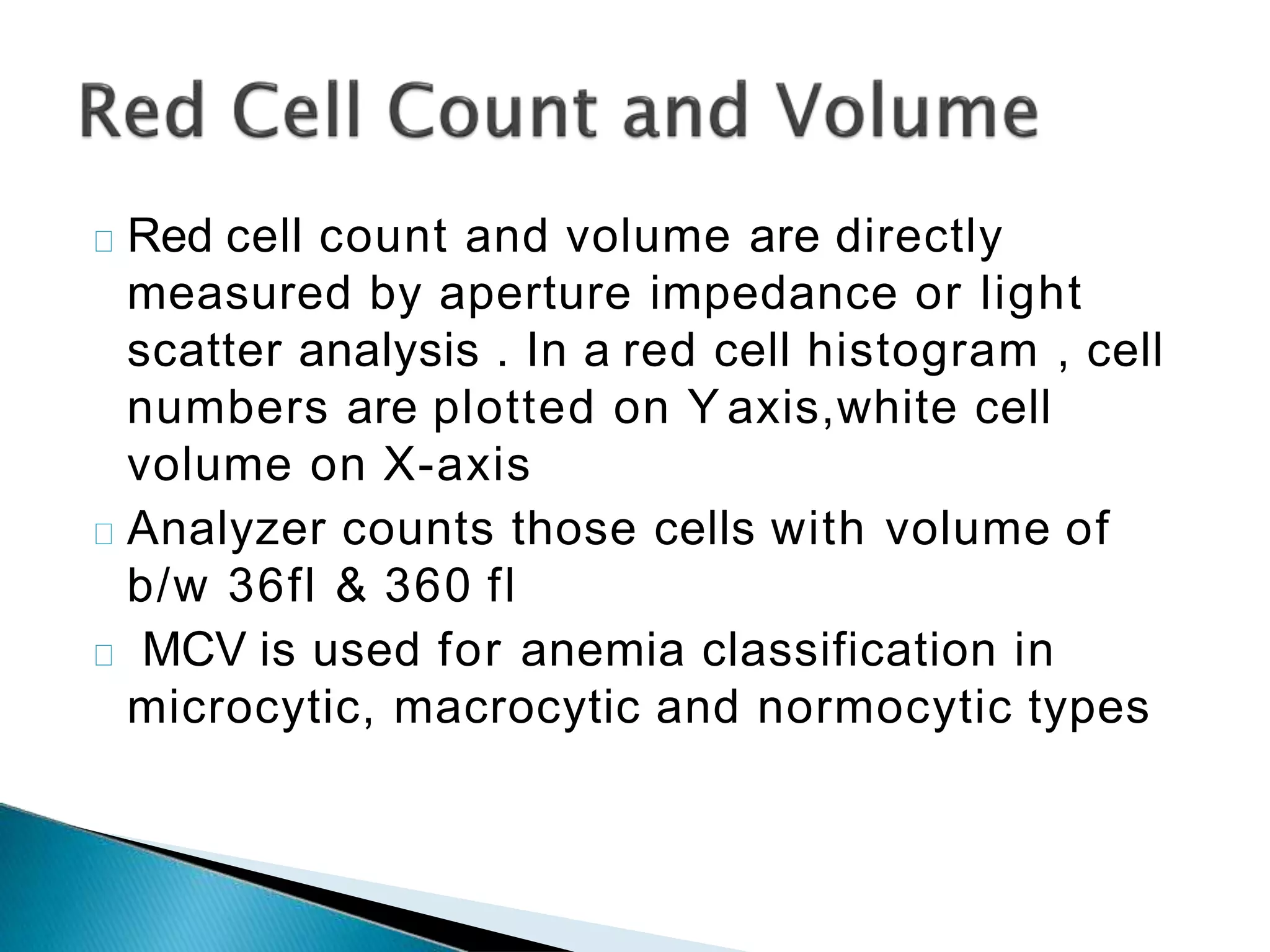 Red cell count and volume are directly
measured by aperture impedance or light
scatter analysis . In a red cell histogram , cell
numbers are plotted on Y axis,white cell
volume on X-axis
Analyzer counts those cells with volume of
b/w 36fl & 360 fl
MCV is used for anemia classification in
microcytic, macrocytic and normocytic types
 