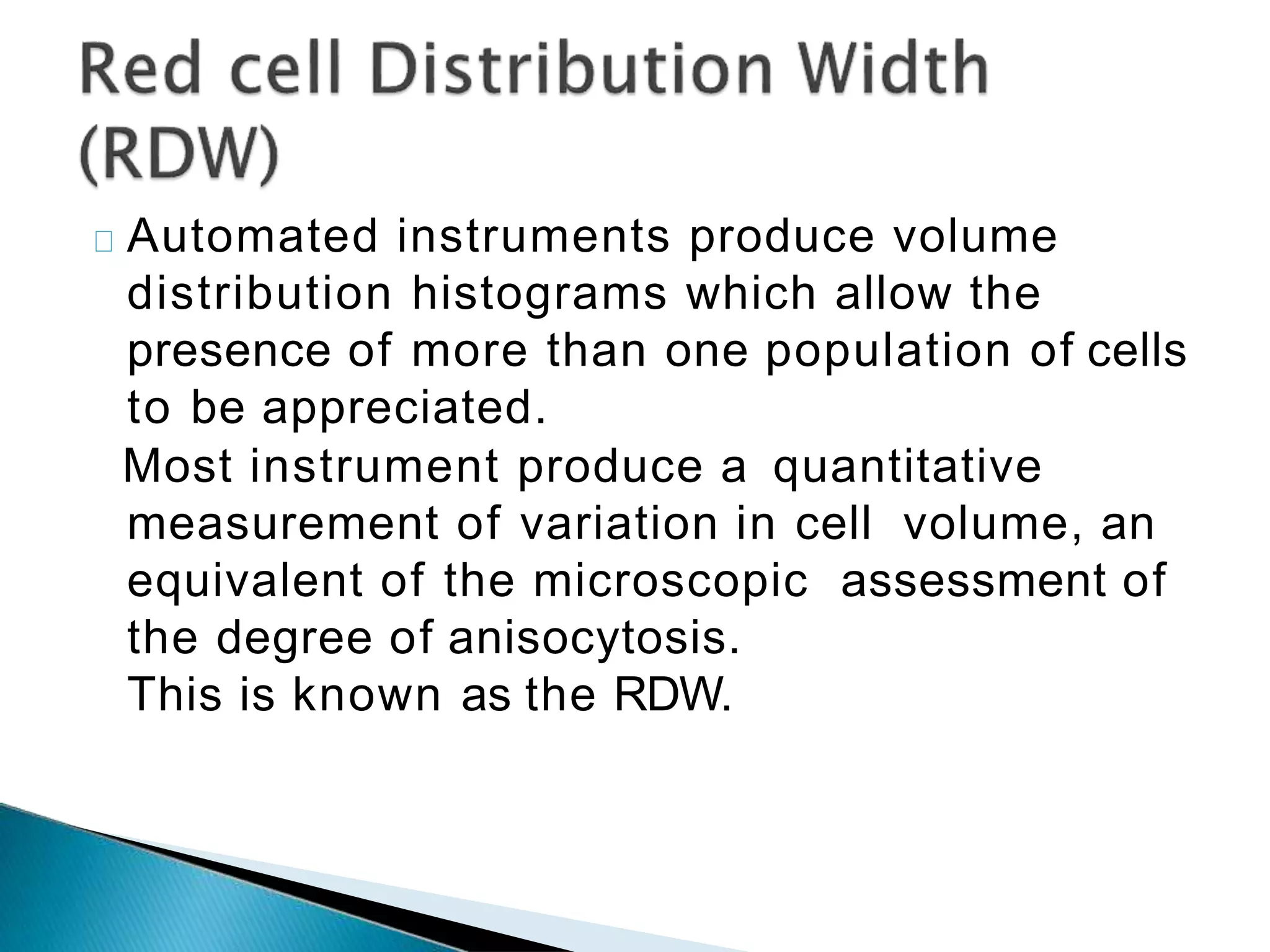 Automated instruments produce volume
distribution histograms which allow the
presence of more than one population of cells
to be appreciated.
Most instrument produce a quantitative
measurement of variation in cell volume, an
equivalent of the microscopic assessment of
the degree of anisocytosis.
This is known as the RDW.
 