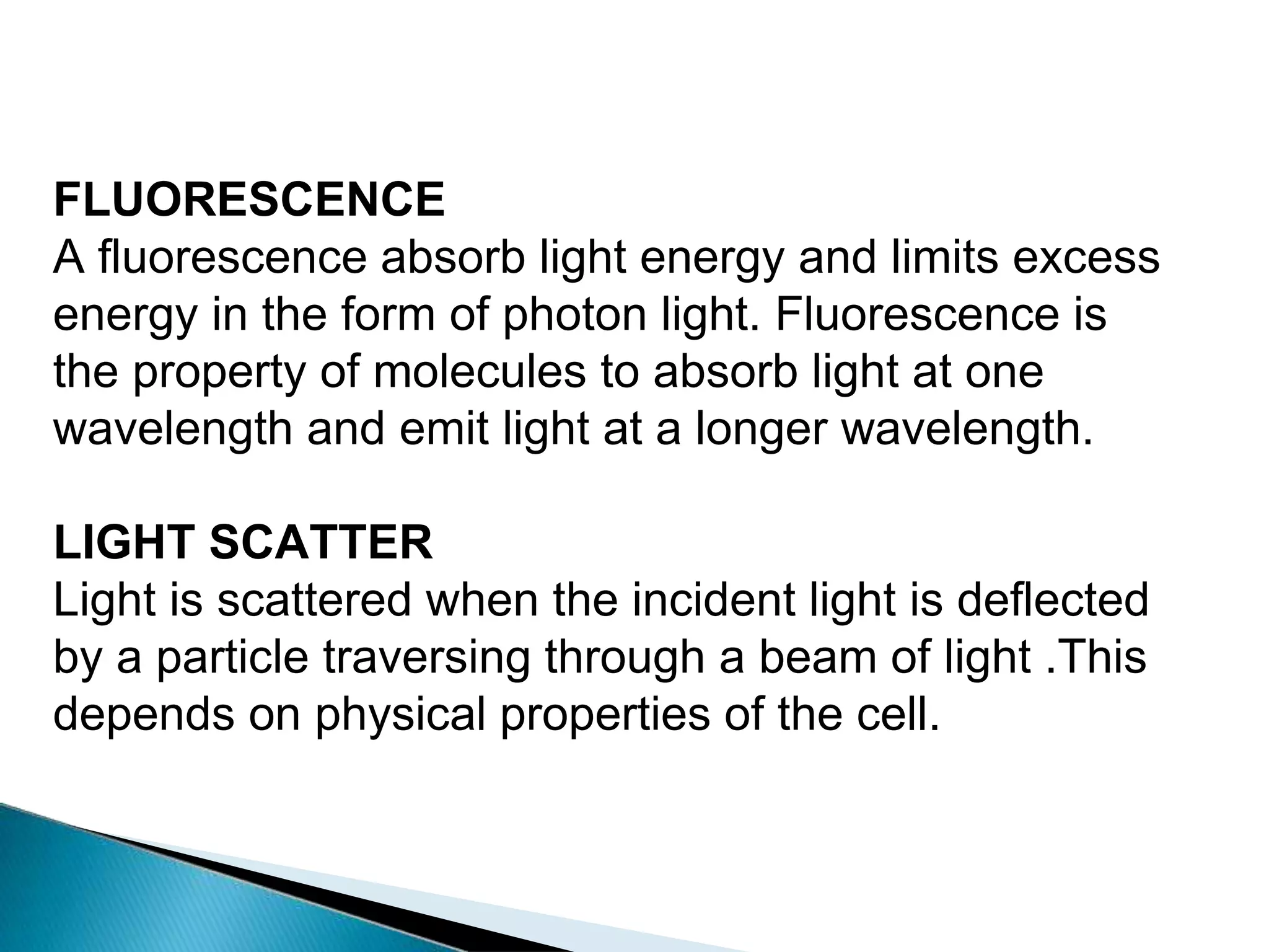 FLUORESCENCE
A fluorescence absorb light energy and limits excess
energy in the form of photon light. Fluorescence is
the property of molecules to absorb light at one
wavelength and emit light at a longer wavelength.
LIGHT SCATTER
Light is scattered when the incident light is deflected
by a particle traversing through a beam of light .This
depends on physical properties of the cell.
 