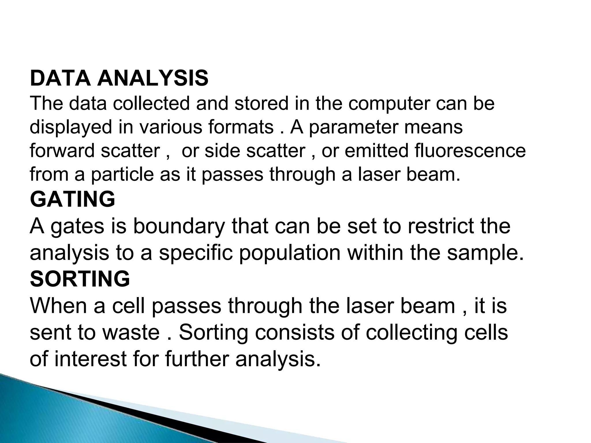 DATA ANALYSIS
The data collected and stored in the computer can be
displayed in various formats . A parameter means
forward scatter , or side scatter , or emitted fluorescence
from a particle as it passes through a laser beam.
GATING
A gates is boundary that can be set to restrict the
analysis to a specific population within the sample.
SORTING
When a cell passes through the laser beam , it is
sent to waste . Sorting consists of collecting cells
of interest for further analysis.
 
