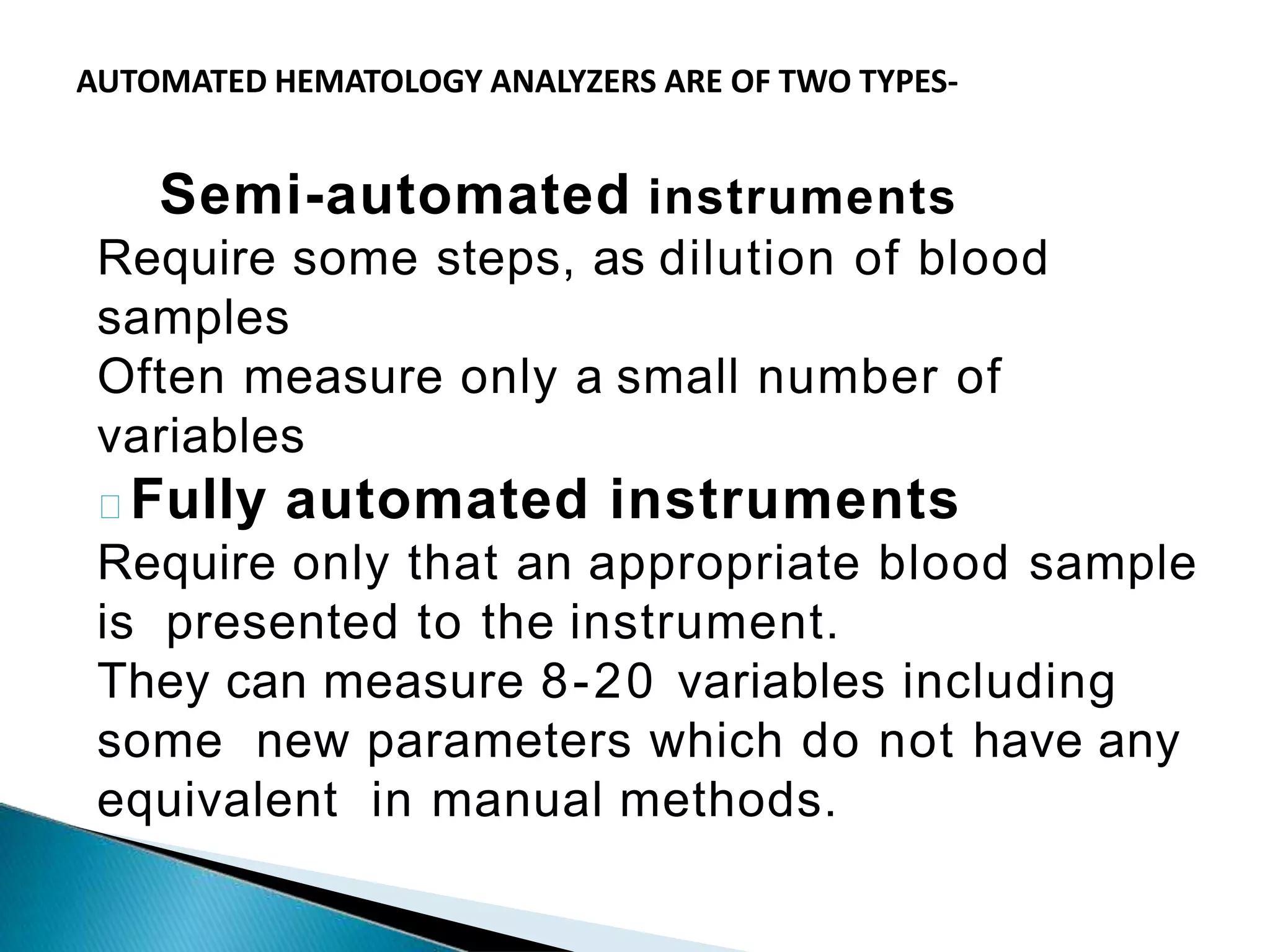 Semi-automated instruments
Require some steps, as dilution of blood
samples
Often measure only a small number of
variables
Fully automated instruments
Require only that an appropriate blood sample
is presented to the instrument.
They can measure 8-20 variables including
some new parameters which do not have any
equivalent in manual methods.
AUTOMATED HEMATOLOGY ANALYZERS ARE OF TWO TYPES-
 