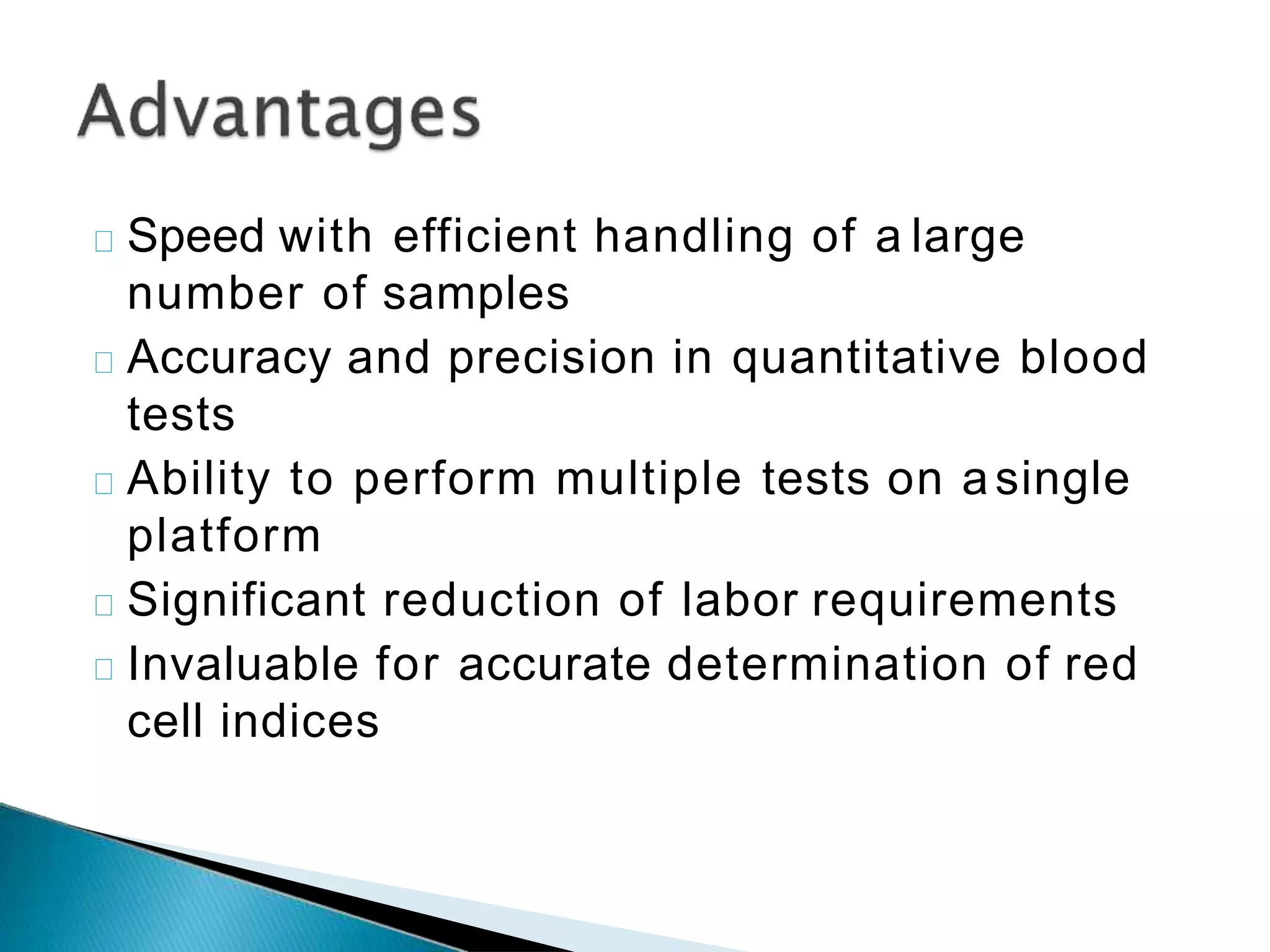 Speed with efficient handling of a large
number of samples
Accuracy and precision in quantitative blood
tests
Ability to perform multiple tests on asingle
platform
Significant reduction of labor requirements
Invaluable for accurate determination of red
cell indices
 