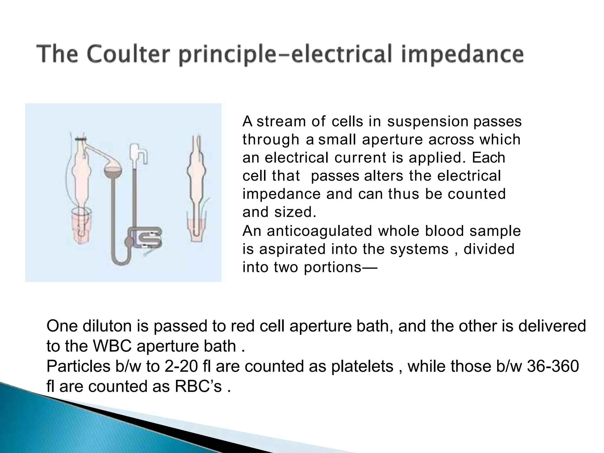 A stream of cells in suspension passes
through a small aperture across which
an electrical current is applied. Each
cell that passes alters the electrical
impedance and can thus be counted
and sized.
An anticoagulated whole blood sample
is aspirated into the systems , divided
into two portions—
One diluton is passed to red cell aperture bath, and the other is delivered
to the WBC aperture bath .
Particles b/w to 2-20 fl are counted as platelets , while those b/w 36-360
fl are counted as RBC’s .
 