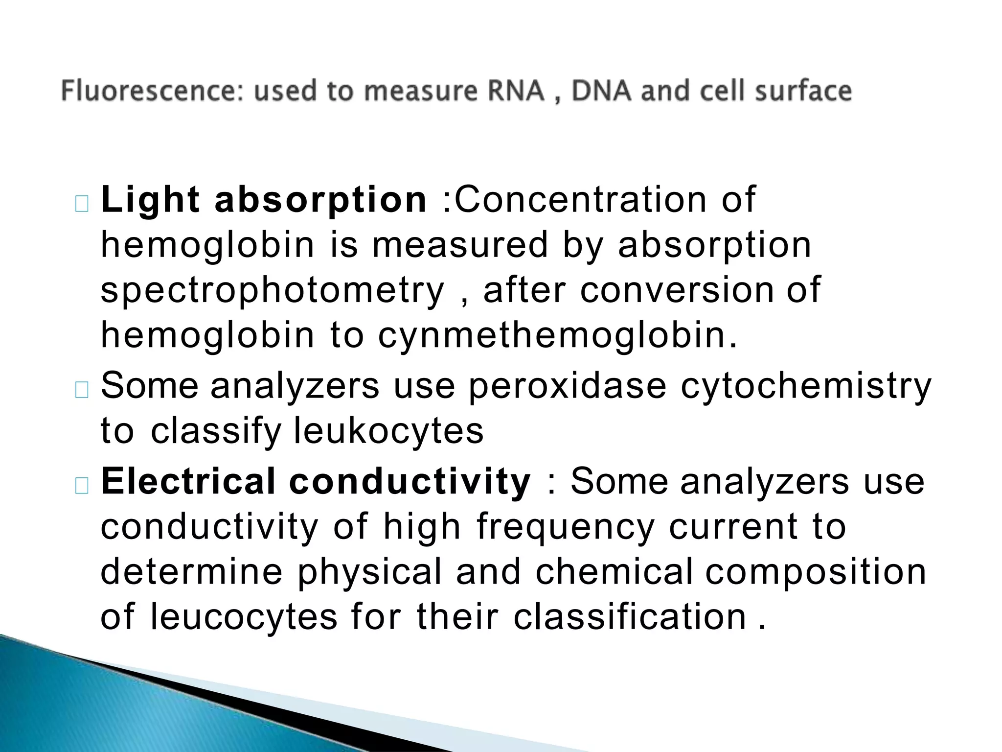 Light absorption :Concentration of
hemoglobin is measured by absorption
spectrophotometry , after conversion of
hemoglobin to cynmethemoglobin.
Some analyzers use peroxidase cytochemistry
to classify leukocytes
Electrical conductivity : Some analyzers use
conductivity of high frequency current to
determine physical and chemical composition
of leucocytes for their classification .
 