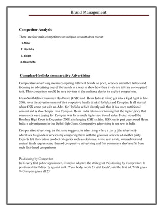 Brand Management

Competitor Analysis
There are four main competitors for Complan in Health drink market
1. Milo
2. Horlicks
3. Boost
4. Bournvita

Complan-Horlicks comparative Advertising
Comparative advertising means comparing different brands on price, services and other factors and
focusing on advertising one of the brands in a way to show how their rivals are inferior as compared
to it. This comparison would be very obvious to the audience due to its explicit comparison.
GlaxoSmithKline Consumer Healthcare (GSK) and Heinz India (Heinz) got into a legal fight in late
2008, over the advertisements of their respective health drinks Horlicks and Complan. It all started
when GSK come out with an Advt. for Horlicks which directly said that it has more nutritional
content and is also cheaper than Complan. Heinz India retaliated claiming that the higher price that
consumers were paying for Complan was for a much higher nutritional value. Heinz moved the
Bombay High Court in December 2008, challenging GSK’s claim. GSK on its part questioned Heinz
India’s advertisement in the Delhi High Court. Comparative advertising is not new in India
Comparative advertising, as the name suggests, is advertising where a party (the advertiser)
advertises his goods or services by comparing them with the goods or services of another party.
Experts felt that certain product categories such as electronic items, real estate, automobiles and
mutual funds require some form of comparative advertising and that consumers also benefit from
such fact-based comparisons

Positioning by Competitor
In its very first public appearance, Complan adopted the strategy of 'Positioning by Competitor'. It
positioned itself directly against milk. 'Your body needs 23 vital foods', said the first ad, 'Milk gives
9- Complan gives all 23'

 