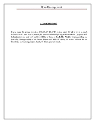 Brand Management

Acknowledgement

I have made this project report on COMPLAN BRAND. In this report I tried to cover as much
information as I learn here to present you some deep and enlighting project work that I prepared with
full dedication and hard work and I would like to thanks to Dr. Rekha Attri for helping, guiding and
providing this opportunity to me for this project work which is turning out to be a real acid for our
knowledge and learning process. Really!!!! Thank you very much.

 