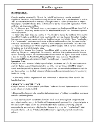 Brand Management
INTRODUCTION–
Complan was first introduced by Glaxo in the United Kingdom, as an essential nutritional
supplement for soldiers at the frontlines during the Second World War. It was introduced to India in
1964 by Glaxo Laboratories who marketed it through doctors as a convalescence drink. Complan
the complete planned food in the drink –is formulated as per the world health organization (WHO)
guidelines ted for growing children.
In 1969, Complan went OTC though image perceptions continued to be ethical. Hence, from 1969 to
1973 the product advertising was focused on the ‘Goodness of Complan’ as a means to compensate
dietary deficiencies.
The brand’s next major milestone occurred in 1975. In order to expand the user base, it was decided
to establish Complan as an ideal nutritional supplement for growing children. Thereafter, Complan
has gone on to become the most trusted brand for children’s nutrition in India. “I’m a Complan Boy,
I’m a Complan Girl” remains one of the most well loved and instantly recalled jingles even today.
It has now come to stand for the Gold Standard of Nutrition (Source: Pathfinders Track -Kolkata).
The brand’s positioning as the ‘Drink for growing children’ coupled with its superior nutritional
formulation are its greatest strengths today.
Complan derives its name from Complete Planned Food which is exactly what the product aims at
delivering. The product concept holds that consumers will favor those products that offer the most
quality, medically accepted and recommended nutritional content and a good flavor which is almost
a must for children. Mr. Nilesh Patel, Managing Director, Heinz India said- “Basedon the
Recommended Dietary Allowance specified by Indian Council of Medical Research
Innovation Front
Complan has been committed in bringing medically recommended and effective solutions to meet
everyday dietary needs of the consumers. It is one of the very few brands in the MFD category
which is used so extensively because of medical practitioner recommendation and most recently the
new Complan had been fortified with range of vitamins and minerals in ambulanced proportion for
health and vitality.
The new family oriented range reassures their commitment to innovations, which are must for a
brand to live long.
PRODUCT CHARACTERISTICS
Complan operates in the category of Malted Food Drinks and the most important concept behind the
advent of such product is twofold1.The normal food does not take care of the daily requirements of children who need that some extra
nutrients for healthy growth.
2. This is a newer concept and a hidden motivator for all health drink segment. The parents and
especially the mothers always feel that her child does not get adequate nutrition. It is precisely due to
this reason that Complan utilizes the sentiments of mother’s love in its advertising. Complan
continued to be perceived as an ethical product. In those days its tag line“ Complan has 23 Vital
Nutrients whereas Milk has 9” had established Complan’s superiority over milk on nutritional
delivery.

 