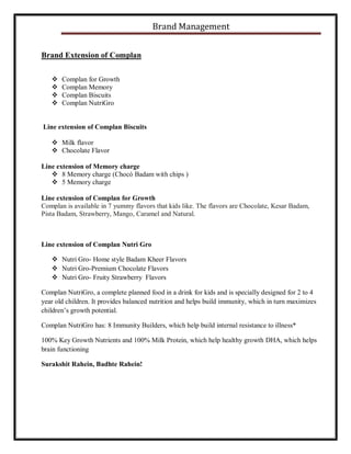 Brand Management
Brand Extension of Complan





Complan for Growth
Complan Memory
Complan Biscuits
Complan NutriGro

Line extension of Complan Biscuits
 Milk flavor
 Chocolate Flavor
Line extension of Memory charge
 8 Memory charge (Chocó Badam with chips )
 5 Memory charge
Line extension of Complan for Growth
Complan is available in 7 yummy flavors that kids like. The flavors are Chocolate, Kesar Badam,
Pista Badam, Strawberry, Mango, Caramel and Natural.

Line extension of Complan Nutri Gro
 Nutri Gro- Home style Badam Kheer Flavors
 Nutri Gro-Premium Chocolate Flavors
 Nutri Gro- Fruity Strawberry Flavors
Complan NutriGro, a complete planned food in a drink for kids and is specially designed for 2 to 4
year old children. It provides balanced nutrition and helps build immunity, which in turn maximizes
children’s growth potential.
Complan NutriGro has: 8 Immunity Builders, which help build internal resistance to illness*
100% Key Growth Nutrients and 100% Milk Protein, which help healthy growth DHA, which helps
brain functioning
Surakshit Rahein, Badhte Rahein!

 