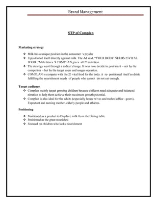 Brand Management

STP of Complan

Marketing strategy
 Milk has a unique position in the consumer ‘s psyche
 It positioned itself directly against milk. The Ad said, “YOUR BODY NEEDS 23VITAL
FOOD ,”Milk Gives 9 COMPLAN gives all 23 nutrition.
 The strategy went through a radical change. It was now decide to position it – not by the
competitor – but by the target users and usages occasion.
 COMPLAN is compete with the 23 vital food for the body .it re- positioned itself as drink
fulfilling the nourishment needs of people who cannot do not eat enough.
Target audience
 Complan mainly target growing children because children need adequate and balanced
nitration to help them achieve their maximum growth potential.
 Complan is also ideal for the adults (especially house wives and rushed office –goers),
Expectant and nursing mother, elderly people and athletes.
Positioning
 Positioned as a product to Displace milk from the Dining table
 Positioned as the great nourished
 Focused on children who lacks nourishment

 