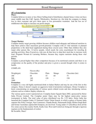 Brand Management
4P’s of marketing
Place:
Complan believes in more or less Direct Selling kind of distribution channel hence it does not have
many middle man like C&F Agents, Wholesalers, Stockiest etc. this help the company to charge
less to their customer and give them more or less personalize treatment. And the less no of
middlemen also helps to increase our profit margin.

Target Market:
Complan mainly target growing children because children need adequate and balanced nutrition to
help them achieve their maximum growth potential. Complan with 23 vital nutrients in planned
proportions is the ideal food supplement during these crucial years. Other than children they also
target other person like. Â Active people, which needs the extra nourishment for traveling &
sporting activities. Busy Executives, who now & then have to skip their meal due to increase work
load. Pregnant Women & Lactating Mothers, because they require nutrients during these vital
periods.
Price:
Complan is priced higher than other competitors because of its nutritional contents and there is no
compromise on the quality of the product and price is given a second thought when it comes to
health.
COMPLAN
Flavors (Rs)
Chocolate
68
140
245

Weight(gm)
Plain
Mango
Chocolate (Jar)
200
55
60
75
500
120
150
1000
Promotion:
Complan is a very old highly nutritional drink in Indian Market and may be one of the first in this
category. Hence it doesn’t require an aggressive kind of promotion techniques. Hence Complan is
know concentrating on sponsorship of various sports related events and also introducing various
schemes such as window display scheme etc.
The various sports event it sponsored are: Complan Junior Squash Open 2002, sponsored by Heinz
India Private Limited. The Complan junior Open may be the highest junior prize money
tournament in India. The total value of price distributed was Rs. 2.25 lakes. Heinz India has
launched the Complan Under-15 National Cricket Talent Search, in which a galaxy of former India
captains like Polly Umrigar, Nari Contractor, Chandu Borde, Hanumanth Singh, Bishen Singh Bedi
and former Australian captain Bob Simpson, are involved. Young under-15 schoolboys from all the
five zones across the country North, South, East, West and Central are being put through a rigorous
regimen on the fundamentals of cricket.
Be Sociable, Share!

 