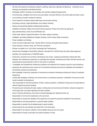 − DG sets, fire protection and detection systems, earthling, cable trays, lightings and lightening protections as per
drawings and standards of all electrical works.
− Switchgear & MCC’s including, circuit breaker and contractor setting & tripping check.
− Commissioning, installation and bus bar and push plates’ connection &Power and control cable termination works.
− Loop checking, Insulation resistance checking
− Circuit breaker & contactors setting Cable trays and trenches including.
− Grounding continuity, Cable identification and condition checking.
− Startup and operational defaults troubleshooting handling.
− Installation & leveling, Polarity of terminals & phase sequence, Power and control, tap setting etc.
− High potential testing, Verify circuit identification etc.
− Check seals, Glands, Inspect terminations. Fire alarm systems including.
− Installation and testing. Batteries & chargers including, confirm rating, Cable connections,
− Proper installation and testing.
− Check continuity Cable type & size, Testing. Motors including, Nameplate data prepared.
− Check bearings, oil levels, wiring, and Terminal connections.
− Witness uncoupled run-in, and confirm amperage load Temperatures.
− Should have Knowledge of Smart MCC (Siemens -Simcode) PLC, AC/DC Drives and other utility equipment.
− Operation and maintenances of LRS/GRR sisters.
− Supervising preventive and corrective maintenance work orders, assigning subordinates, liaising with other
operation and maintenance supervisors to coordinate work activities, endorsing work orders and work permits, and
supervising the actual execution of work on site and/or in workshop.
− Investigates and troubleshoots maintenance problems and implement the company’s permit to work procedures.
− Supervises all maintenance work carried out in the electrical workshop and ensures availability and operability of
all workshop machines and equipment.
− Also knowledge in planning, preparation of maintenance schedule & developing maintenance history of substation
equipments.
− Looking after budgeting, indenting, and contract closure, and statutory clearance, mobilization of resources at site,
vendor evaluation & development.
− Also responsible for technical evaluation of offers, drawing evaluation, modification & approval and responsible for
relevant capital improvement projects.
− Pre planning and scheduling the daily, weekly, monthly jobs and shut down jobs Activities. Listing & arrangement
of the spare parts, and spare regarding shut down activities.
− Good in Planning, Monitoring, Cost Control, Contracts Management, Material Control, etc.
− Responsible to minimize the breakdowns to the zero level.
− Responsible to increase the reliability of the equipment and make the equipment available for the production.
− Responsible for ensuring equipment is in good & safety condition.
− Responsible to maintain the all cables& panels in good condition.
− Should support the sub-ordinates and guide them in the work place.
− Responsible for the optimum utilization of the available resources and man power.
− Responsible for Energy conservation and optimal utilization of fuels.
 