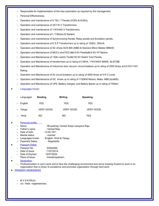 − Responsible for implementation of the new automation as required by the management.
− Personal Effectiveness.
− Operation and maintenance of H T& L T Panels (VCB's & ACB's).
− Operation and maintenance of 33/11K V Transformers.
− Operation and maintenance of 11KV/440 V Transformers.
− Operation and maintenance of L T Motors & Starters.
− Operation and maintenance of Synchronizing Panels, Relay panels and Excitation panels.
− Operation and maintenance of E S P Transformers up to rating of 120KV, 300mA.
− Operation and Maintenance of AC drives ACS 800 (ABB) & Siemens Micro Master MM440
− Operation and Maintenance of MCC's and PCC's&6.6 KV Panels&6.6 KV HT Motors
− Operation and Maintenance of 132kv switch Yard&132 KV Switch Yard Panels.
− Operation and Maintenance of transformers up to rating of 2 MVA, 11KV/440V MAKE: ALSTOM.
− Operation and Maintenance of Indoor/out door vacuum circuit breakers up to rating of 2500 Amps at 6.6 KV/11KV
Rating.
− Operation and Maintenance of Air circuit breakers up to rating of 4000 Amps at 415 V Level.
− Operation and Maintenance of DC drives up to rating of 1100KW Motors, Make: ABB.(dcs800)
− Operation and Maintenance of UPS, Battery charges, and Battery Banks up to rating of 700AH.
• Languages known
− Languages Reading Writing Speaking
− English YES YES YES
− Telugu VERY GOOD VERY GOOD VERY GOOD
− Hindi NO NO YES
• Personal profile:
− Name : Bhupatiraju Venkat Satya narayana Raju
− Father’s name : Venkat Raju
− Date of birth : 12.05.1971
− Marital status : married
− Languages known : English, Hindi & Telugu.
− Expected Salary : Negotiable.
• Passport Detail:
− Passport No Z2944094.
− Date of Issue 11/07/2014
− Date of Expired 10/07/2024
− Place of Issue Vishakhapatnam.
• Declaration
− Professionalism in one’s work and to face the challenging environment and serve hooking forward to work in an
organization that is driven to excellence and promotes organization through hard work.
• PRASENT ADDERSESS
− B V S N RAJU,
− c/o Veda nageswararao,
 