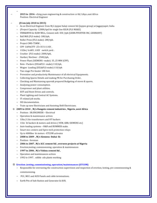 −
− 2015 to 2016 –ching yuan engineering & construction co ltd, Libya ,east Africa
Position: Electrical Engineer
− (From July 2010 to 2015)
− As an Electrical Engineer from M/s Jaypee balaji cement ltd (Jaypee group) at Jaggayyapet, India.
− (Project Capacity: 12000/tpd for single line KILN (FLS MAKE)
− VRM&MVR for RAW MILL, Cement mill: 450 /tph (GEBR.PFEIFFER INC, GERMANY)
− Ball Mill (FLS make): 180/tph,
− Roller Press (FLS make): 280/tph.
− Project CMD-75MW ,
− CPP CAPACITY -25+35 X 11 KV ,
− 132kv/ 6.6KV, 11KV switch yard. .
− Crusher (FLS make): 2000/tph,
− Starker/ Recliner : 2500/tph,
− Power Plant (SIEMENS –make): 35, 25 MW (CPP).
− Roto –Packers (EEL&FLS –make):110/tph,
− Wagon Loading (EEL&FLS-make):110/tph
− Two stage Pre-heater 180 feet.
− Preventive and productivity Maintenance of all electrical Equipments.
− Collecting Spares Details and making PR for Purchasing Order,
− Checking and Maintaining spares& prepared Budgeting of stores & spares,
− Analyzing power consumption.
− Compressor and plant utilities.
− EOT and Hoist Drives and controls.
− Plant Lighting and Central AC Systems.
− IT related job works.
− ISO documentation.
− Train up new Electricians and Assisting Shift Electricians.
⊗ 2009 to 2010 , M/s Dangote cement industries , Nigeria ,west Africa
− Position : SR.ENGINEER – Electrical
− Operation & maintenance actives
− 33kv/11kv transformers and HT backers
− 11kv ht backers & motors and drives ( VEM, ABB, SIEMENS etc)
− Auto loading systems – H&B and BUMMER make.
− Smart mcc centers and Spiro-tech protection relays
− Up to 4000kw ht motors –ETCOM activates
− 2008 to 2009 , M/s Siemens Dubai llc
− Position : foreman
− 2006 to 2007 , M/s ACC cement ltd , oversees projects at Nigeria
− Erection,testing ,commissioning, operation & maintenances
− 1997 to 2006 , M/s Vishnu cement ltd ,
− Operation and maintenances actives
− 1992 to 1997 , edible oils plants working
⊗ Erection ,testing ,commissioning ,operation/maintenances (ETCOM)
− Responsible for overseeing the construction supervision and inspection of erection, testing, pre commissioning &
commissioning.
− PCC, MCC and AUX Panels and cable terminations.
− Earth Pits of Sub-Station and Generator & AUX.
 