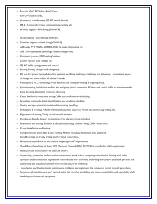 − Erection of AC, DC Motors & AC Drives.
− EHV /HV switch yards,
− Generators, transformers, HT &LT switch boards,
− HT & LT motors Erection, commissioning, testing etc.
− Wartsila engines –HFO firing (5000KVA)
− Skoda engines –diesel firing(3000KVA)
− Cummins engines –diesel firing(5000KVA)
− ABB-make AVR PANEL, SIEMENS-OCB, CG-make Alternators etc.
− Alfa Laval-separators, centrifugal, heat exchangers etc.
− Composer systems ,HFO heating heaters,
− Control /power load centers etc.
− HT &LT cable laying power and control.
− Battery, battery charger and emergency.
− DG sets, fire protection and detection systems, earthling, cable trays, lightings and lightening protections as per
drawings and standards of all electrical works.
− Switchgear & MCC’s including, circuit breaker and contractor setting & tripping check.
− Commissioning, installation and bus bar and push plates’ connection &Power and control cable termination works.
− Loop checking, Insulation resistance checking
− Circuit breaker & contactors setting Cable trays and trenches including.
− Grounding continuity, Cable identification and condition checking.
− Startup and operational defaults troubleshooting handling.
− Installation & leveling, Polarity of terminals & phase sequence, Power and control, tap setting etc.
− High potential testing, Verify circuit identification etc.
− Check seals, Glands, Inspect terminations. Fire alarm systems including.
− Installation and testing. Batteries & chargers including, confirm rating, Cable connections,
− Proper installation and testing.
− Check continuity Cable type & size, Testing. Motors including, Nameplate data prepared.
− Check bearings, oil levels, wiring, and Terminal connections.
− Witness uncoupled run-in, and confirm amperage load Temperatures.
− Should have Knowledge of Smart MCC (Siemens -Simcode) PLC, AC/DC Drives and other utility equipment.
− Operation and maintenances of LRS/GRR sisters.
− Supervising preventive and corrective maintenance work orders, assigning subordinates, liaising with other
operation and maintenance supervisors to coordinate work activities, endorsing work orders and work permits, and
supervising the actual execution of work on site and/or in workshop.
− Investigates and troubleshoots maintenance problems and implement the company’s permit to work procedures.
− Supervises all maintenance work carried out in the electrical workshop and ensures availability and operability of all
workshop machines and equipment.
 