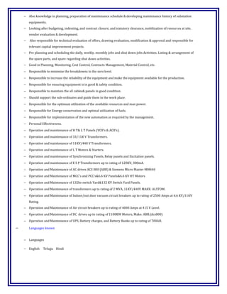 − Also knowledge in planning, preparation of maintenance schedule & developing maintenance history of substation
equipments.
− Looking after budgeting, indenting, and contract closure, and statutory clearance, mobilization of resources at site,
vendor evaluation & development.
− Also responsible for technical evaluation of offers, drawing evaluation, modification & approval and responsible for
relevant capital improvement projects.
− Pre planning and scheduling the daily, weekly, monthly jobs and shut down jobs Activities. Listing & arrangement of
the spare parts, and spare regarding shut down activities.
− Good in Planning, Monitoring, Cost Control, Contracts Management, Material Control, etc.
− Responsible to minimize the breakdowns to the zero level.
− Responsible to increase the reliability of the equipment and make the equipment available for the production.
− Responsible for ensuring equipment is in good & safety condition.
− Responsible to maintain the all cables& panels in good condition.
− Should support the sub-ordinates and guide them in the work place.
− Responsible for the optimum utilization of the available resources and man power.
− Responsible for Energy conservation and optimal utilization of fuels.
− Responsible for implementation of the new automation as required by the management.
− Personal Effectiveness.
− Operation and maintenance of H T& L T Panels (VCB's & ACB's).
− Operation and maintenance of 33/11K V Transformers.
− Operation and maintenance of 11KV/440 V Transformers.
− Operation and maintenance of L T Motors & Starters.
− Operation and maintenance of Synchronizing Panels, Relay panels and Excitation panels.
− Operation and maintenance of E S P Transformers up to rating of 120KV, 300mA.
− Operation and Maintenance of AC drives ACS 800 (ABB) & Siemens Micro Master MM440
− Operation and Maintenance of MCC's and PCC's&6.6 KV Panels&6.6 KV HT Motors
− Operation and Maintenance of 132kv switch Yard&132 KV Switch Yard Panels.
− Operation and Maintenance of transformers up to rating of 2 MVA, 11KV/440V MAKE: ALSTOM.
− Operation and Maintenance of Indoor/out door vacuum circuit breakers up to rating of 2500 Amps at 6.6 KV/11KV
Rating.
− Operation and Maintenance of Air circuit breakers up to rating of 4000 Amps at 415 V Level.
− Operation and Maintenance of DC drives up to rating of 1100KW Motors, Make: ABB.(dcs800)
− Operation and Maintenance of UPS, Battery charges, and Battery Banks up to rating of 700AH.
− Languages known
− Languages
− English Telugu Hindi
 