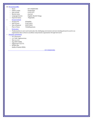 ⊗ Personal profile:
− Name : B V S NARAYANA
− Father’s name : Venkat Raju
− Date of birth : 12.05.1971
− Marital status : married
− Languages known : English, Hindi & Telugu.
− Expected Salary : Negotiable.
− Passport Detail:
− Passport No Z2944094.
− Date of Issue 11/07/2014
− Date of Expired 10/07/2024
− Place of Issue Vishakhapatnam.
− Declaration
− Professionalism in one’s work and to face the challenging environment and serve hooking forward to work in an
organization that is driven to excellence and promotes organization through hard work.
− PRASENT ADDERSESS
− B V S Narayana
− c/o Veda nageswararao,
− Door no: 6-6,
− Opp:HDFC BANK,
− Jaggayyapet-521175.
− Krishna dist,
Andhra Pradesh-INDIA.
B V S NARAYANA
 