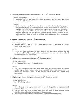  Competence Development Web Portal for GPIT (5th Semester 2013)
Tools & Technologies:
 Microsoft ASP.NET 4.0, ADO.NET, Entity Framework 4.5, Microsoft SQL Server
2008, Visual Studio 2010
Details:
 It is a web base application which is used to automate the training program
management process of Grameenphone IT. Within many features, I would like to
highlight only some features such as it also helps to get feedback from the trainees
and the supervisors, all the information will be automatically updated in the
database, employee can view training schedule through training calendar. It also
helps to generate different kinds of graphical report such as pie chart, bar diagram
etc.
 Online Examination System (5th Semester 2013)
Tools & Technologies:
 Microsoft ASP.NET 4.0, ADO.NET, Entity Framework 4.5, Microsoft SQL Server
2008, Visual Studio 2010.
Details:
 It is a web base application by which students can give exam provided that all
questions are MCQ. Admin can insert the question and its possible answer. In each and
every time results have been shown.
 Online Blood Management System (4th Semester 2012)
Tools & Technologies:
 PHP, HTML5, JavaScript, CSS, MySQL Server
Details:
 It is a web base application where two types of users are available. One is admin and
another is general user. Admin can insert essential blood information which is
needed for searching blood, if any changes occur admin will update that
information.
 Digital Logic Circuit Designer & Simulator (3rd Semester 2012)
Tools & Technologies:
 Java GUI, Swing, Eclipse
Details:
 It is a desktop based application by which is used to design different logic circuit and
simulates those.
 User can drag and drop different logic gates and able to draw complex circuit .
Providing input and output user also able to simulate result.
 This software has also option to convert between different numbering systems.
 