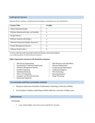 Undergrad Courses
Among all my courses, exceptional and industry-oriented ones are listed here:
1 Course taken by industry people instead of regular university professor
2 3 credit projects in 3rd and 5th semester
Other important courses in the bachelor program
Structured programming Data Structure and Algorithms
Introduction to Software Engineering Discrete Mathematics
Database Management System Combinatorial Optimization
Parallel Computing Artificial Intelligence
Distributed Systems Web Technology
Theory of Computing Operating Systems
Computer and Network Security Image Processing
Information Retrieval
Co-curricular and Extra-curricular activities
 Playing in cricket team of Institute of Information Technology, University of Dhaka.
 Vice-President of Badhan, Fazlul Haque Muslim Hall Unit, University of Dhaka, 2014.
Achievements
Scholarship:
 I got scholarshipin class five (2001) and H.S.C (2009).
Course Title Credits
Object Oriented Concept 6
Software Requirement Spec. and Analysis 3
Design Pattern 1 3
Software Analysis and Design 1 3
Software Testing and Quality Assurance 1 3
Project Management System 1 3
Software Project Labs 2 6
 