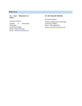 References
Dr. Kazi Muheymin-Us-
Sakib
Associate Professor
Institute of Information
Technology
University of Dhaka
Phone: +8801730051232
Email: sakib@univdhaka.edu
Dr. Md. Shoyaib Abdullah
Associate Professor
Institute of Information Technology
University of Dhaka
Phone: +8801938406101
Email: shoyaib@univdhaka.edu
 