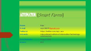 AUTOMATION (Smart Farms)
Name: Raju `
E-mail: raju100299@gmail.com
Twitter Id: https://twitter.com/raju_ece
University: International Institute of Information Technology
APIIIT,NUZVID.
Year/Semester: Engg.3/SEM2
Branch: ECE
 