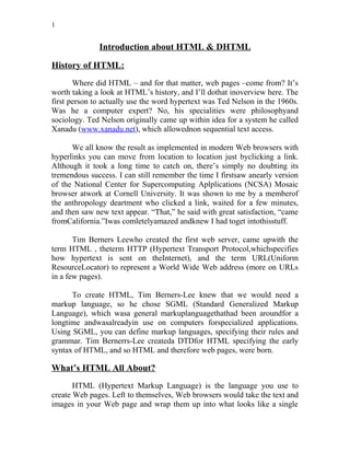 1
Introduction about HTML & DHTML
History of HTML:
Where did HTML – and for that matter, web pages –come from? It’s
worth taking a look at HTML’s history, and I’ll dothat inoverview here. The
first person to actually use the word hypertext was Ted Nelson in the 1960s.
Was he a computer expert? No, his specialities were philosophyand
sociology. Ted Nelson originally came up within idea for a system he called
Xanadu (www.xanadu.net), which allowednon sequential text access.
We all know the result as implemented in modern Web browsers with
hyperlinks you can move from location to location just byclicking a link.
Although it took a long time to catch on, there’s simply no doubting its
tremendous success. I can still remember the time I firstsaw anearly version
of the National Center for Supercomputing Aplplications (NCSA) Mosaic
browser atwork at Cornell University. It was shown to me by a memberof
the anthropology deartment who clicked a link, waited for a few minutes,
and then saw new text appear. “That,” he said with great satisfaction, “came
fromCalifornia.”Iwas comletelyamazed andknew I had toget intothisstuff.
Tim Berners Leewho created the first web server, came upwith the
term HTML , theterm HTTP (Hypertext Transport Protocol,whichspecifies
how hypertext is sent on theInternet), and the term URL(Uniform
ResourceLocator) to represent a World Wide Web address (more on URLs
in a few pages).
To create HTML, Tim Berners-Lee knew that we would need a
markup language, so he chose SGML (Standard Generalized Markup
Language), which wasa general markuplanguagethathad been aroundfor a
longtime andwasalreadyin use on computers forspecialized applications.
Using SGML, you can define markup languages, specifying their rules and
grammar. Tim Bernerrs-Lee createda DTDfor HTML specifying the early
syntax of HTML, and so HTML and therefore web pages, were born.
What’s HTML All About?
HTML (Hypertext Markup Language) is the language you use to
create Web pages. Left to themselves, Web browsers would take the text and
images in your Web page and wrap them up into what looks like a single
 