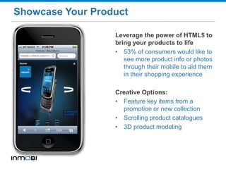 Showcase Your Product
Leverage the power of HTML5 to
bring your products to life
• 53% of consumers would like to
see more product info or photos
through their mobile to aid them
in their shopping experience
Creative Options:
• Feature key items from a
promotion or new collection
• Scrolling product catalogues
• 3D product modeling
 