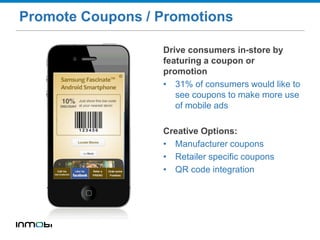 Promote Coupons / Promotions
Drive consumers in-store by
featuring a coupon or
promotion
• 31% of consumers would like to
see coupons to make more use
of mobile ads
Creative Options:
• Manufacturer coupons
• Retailer specific coupons
• QR code integration
 